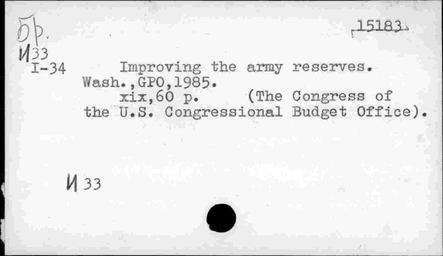 ﻿5V-
1433
1-34
,15133..
Improving the army reserves.
Wash.,GPO,1985.
xix,60 p. (The Congress of the U.S. Congressional Budget Office).
M 33